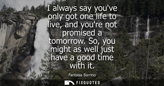 Small: I always say youve only got one life to live, and youre not promised a tomorrow. So, you might as well 