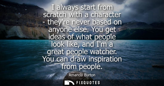 Small: I always start from scratch with a character - theyre never based on anyone else. You get ideas of what