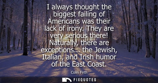 Small: I always thought the biggest failing of Americans was their lack of irony. They are very serious there!