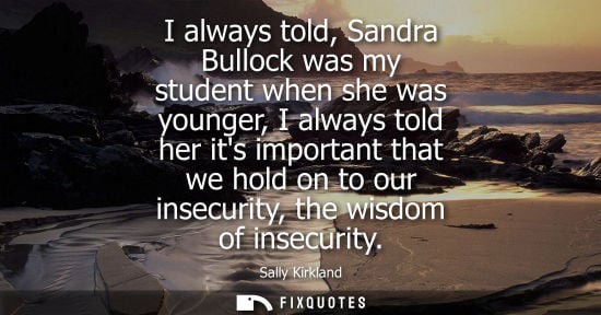 Small: I always told, Sandra Bullock was my student when she was younger, I always told her its important that