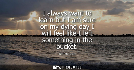 Small: I always want to learn but I am sure on my dying day I will feel like I left something in the bucket