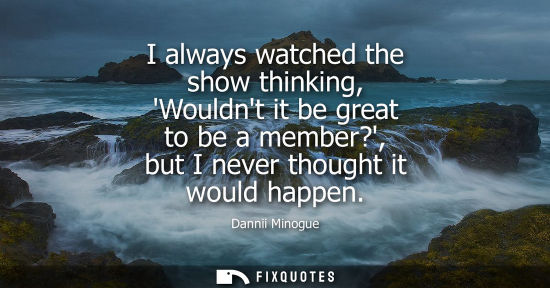Small: Dannii Minogue: I always watched the show thinking, Wouldnt it be great to be a member?, but I never thought i