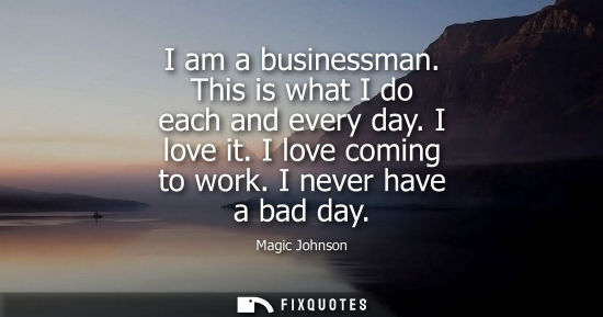 Small: I am a businessman. This is what I do each and every day. I love it. I love coming to work. I never hav