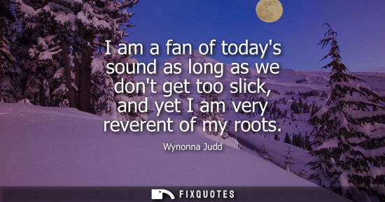 Small: I am a fan of todays sound as long as we dont get too slick, and yet I am very reverent of my roots