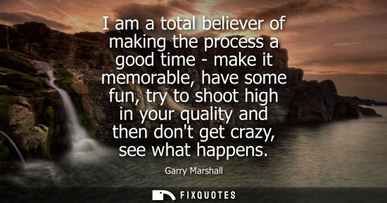 Small: Garry Marshall - I am a total believer of making the process a good time - make it memorable, have some fun, t