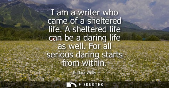 Small: I am a writer who came of a sheltered life. A sheltered life can be a daring life as well. For all seri