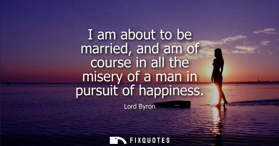 Small: I am about to be married, and am of course in all the misery of a man in pursuit of happiness