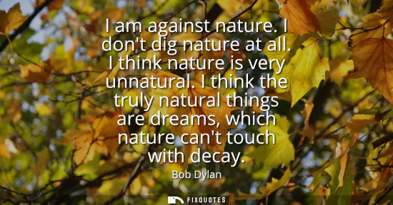 Small: I am against nature. I dont dig nature at all. I think nature is very unnatural. I think the truly natural thi
