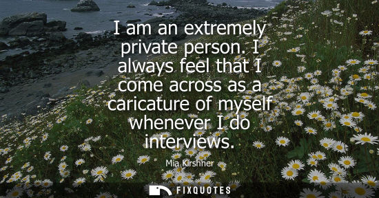Small: I am an extremely private person. I always feel that I come across as a caricature of myself whenever I