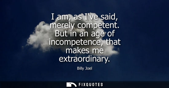 Small: I am, as Ive said, merely competent. But in an age of incompetence, that makes me extraordinary
