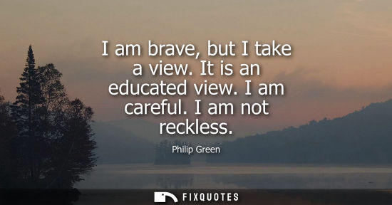 Small: I am brave, but I take a view. It is an educated view. I am careful. I am not reckless