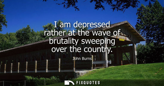Small: I am depressed rather at the wave of brutality sweeping over the country - John Burns