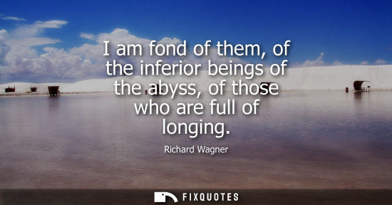 Small: I am fond of them, of the inferior beings of the abyss, of those who are full of longing