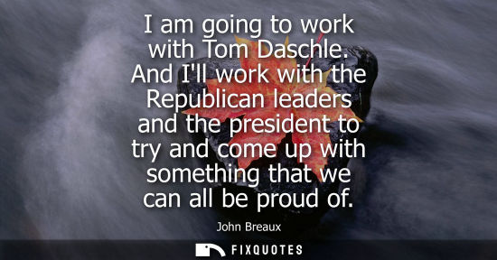 Small: I am going to work with Tom Daschle. And Ill work with the Republican leaders and the president to try 