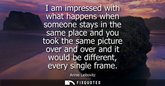 Small: I am impressed with what happens when someone stays in the same place and you took the same picture ove