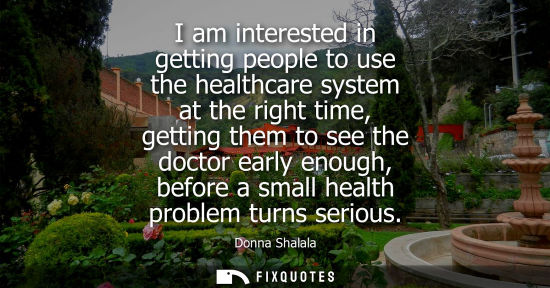 Small: I am interested in getting people to use the healthcare system at the right time, getting them to see t