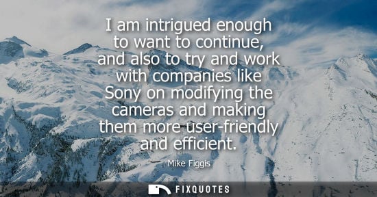 Small: I am intrigued enough to want to continue, and also to try and work with companies like Sony on modifyi