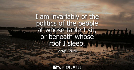 Small: I am invariably of the politics of the people at whose table I sit, or beneath whose roof I sleep