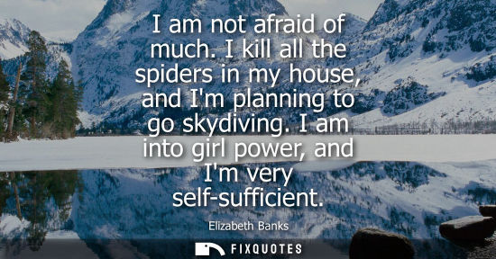 Small: I am not afraid of much. I kill all the spiders in my house, and Im planning to go skydiving. I am into