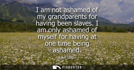 Small: I am not ashamed of my grandparents for having been slaves. I am only ashamed of myself for having at o