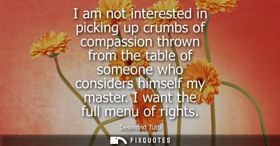 Small: I am not interested in picking up crumbs of compassion thrown from the table of someone who considers himself 