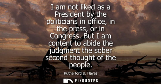 Small: I am not liked as a President by the politicians in office, in the press, or in Congress. But I am content to 