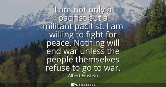 Small: I am not only a pacifist but a militant pacifist. I am willing to fight for peace. Nothing will end war unless