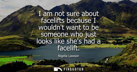 Small: I am not sure about facelifts because I wouldnt want to be someone who just looks like shes had a facel