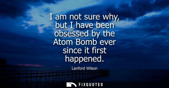 Small: Lanford Wilson: I am not sure why, but I have been obsessed by the Atom Bomb ever since it first happened