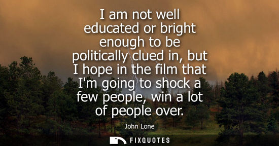 Small: I am not well educated or bright enough to be politically clued in, but I hope in the film that Im goin