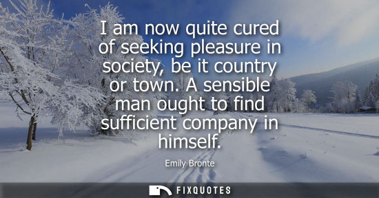 Small: I am now quite cured of seeking pleasure in society, be it country or town. A sensible man ought to fin