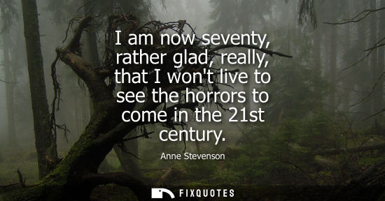 Small: I am now seventy, rather glad, really, that I wont live to see the horrors to come in the 21st century
