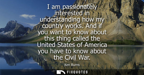 Small: Ken Burns - I am passionately interested in understanding how my country works. And if you want to know about 