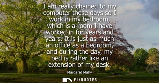 Small: I am really chained to my computer these days so I work in my bedroom, which is a room I have worked in