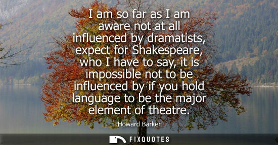 Small: I am so far as I am aware not at all influenced by dramatists, expect for Shakespeare, who I have to sa