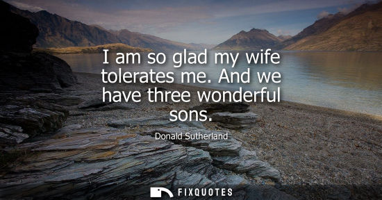 Small: I am so glad my wife tolerates me. And we have three wonderful sons