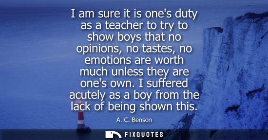 Small: I am sure it is ones duty as a teacher to try to show boys that no opinions, no tastes, no emotions are worth 