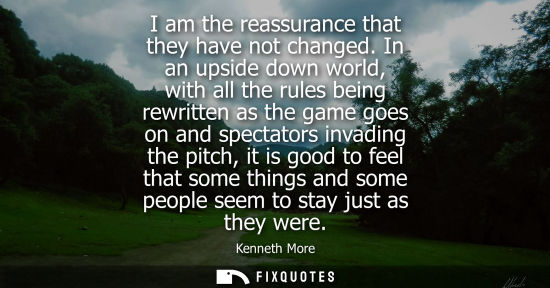 Small: I am the reassurance that they have not changed. In an upside down world, with all the rules being rewr