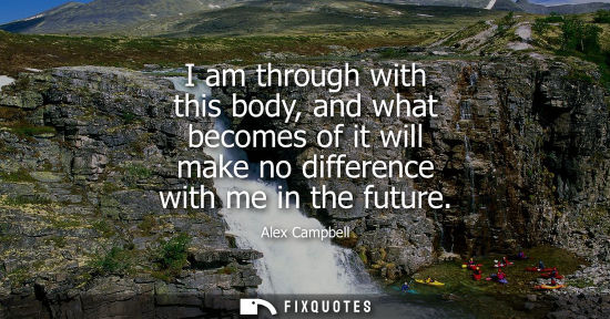 Small: I am through with this body, and what becomes of it will make no difference with me in the future
