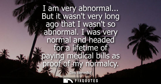 Small: I am very abnormal... But it wasnt very long ago that I wasnt so abnormal. I was very normal and headed