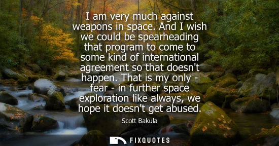 Small: I am very much against weapons in space. And I wish we could be spearheading that program to come to so