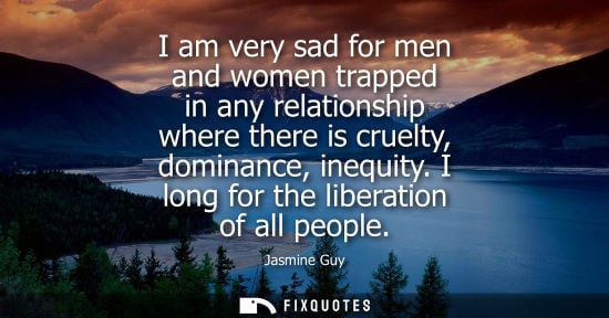 Small: I am very sad for men and women trapped in any relationship where there is cruelty, dominance, inequity. I lon