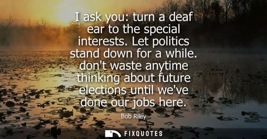 Small: I ask you: turn a deaf ear to the special interests. Let politics stand down for a while. dont waste an