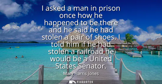 Small: I asked a man in prison once how he happened to be there and he said he had stolen a pair of shoes. I told him