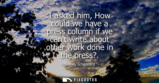 Small: I asked him, How could we have a press column if we cant write about other work done in the press?