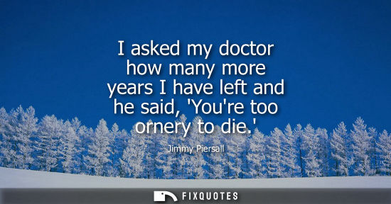 Small: I asked my doctor how many more years I have left and he said, Youre too ornery to die.