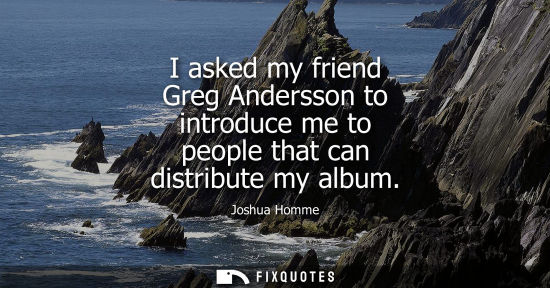 Small: Joshua Homme: I asked my friend Greg Andersson to introduce me to people that can distribute my album