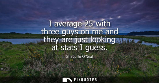 Small: I average 25 with three guys on me and they are just looking at stats I guess