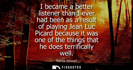 Small: I became a better listener than I ever had been as a result of playing Jean Luc Picard because it was o