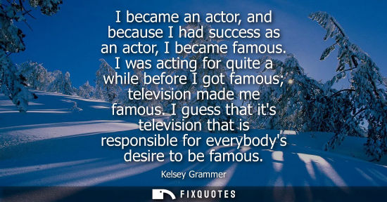 Small: I became an actor, and because I had success as an actor, I became famous. I was acting for quite a whi